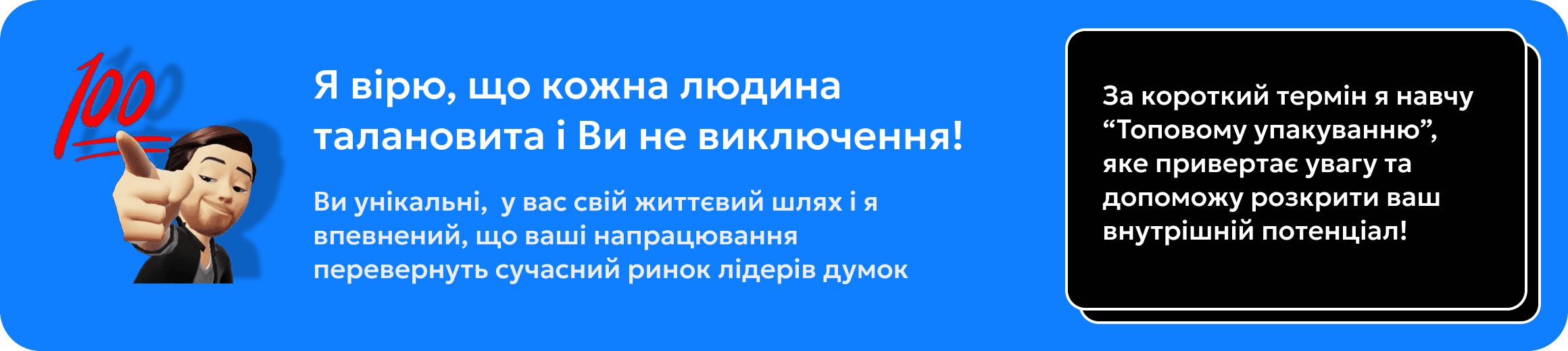 Я вірю, що кожна людина талановита і Ви не виключення! За короткий термін я навчу “Топовому упакуванню”, яке привертає увагу та допоможу розкрити ваш внутрішній потенціал!